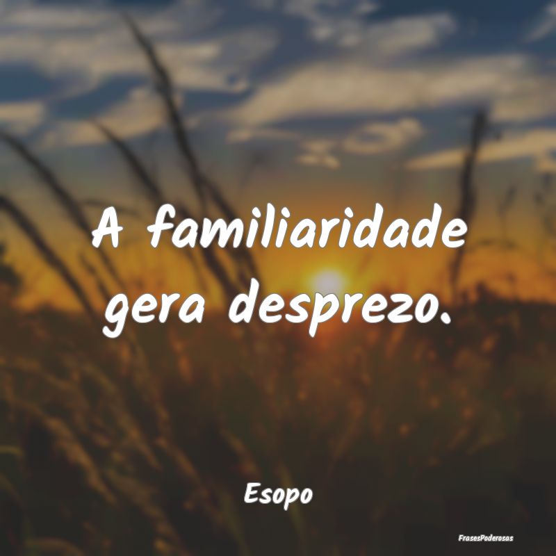 A familiaridade gera desprezo....