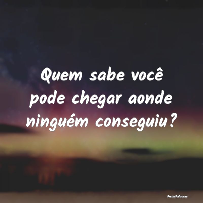 Quem sabe você pode chegar aonde ninguém consegu...