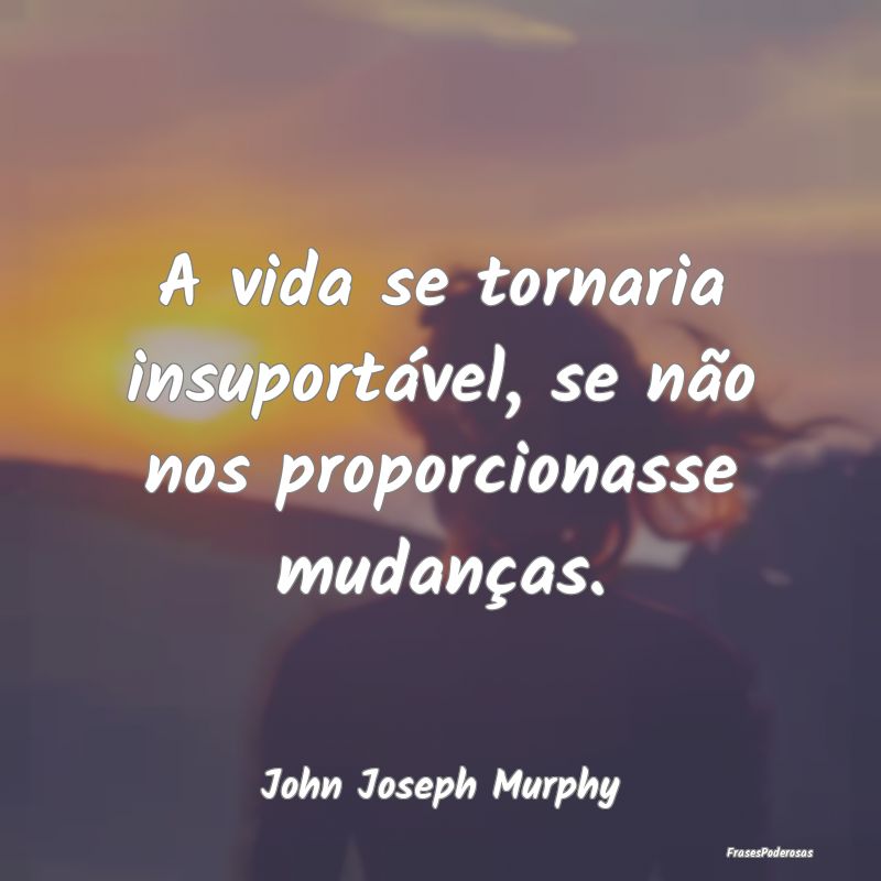 A vida se tornaria insuportável, se não nos prop...