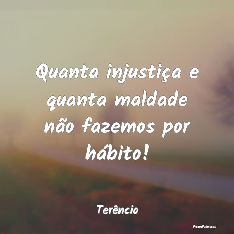 Quanta injustiça e quanta maldade não fazemos po...