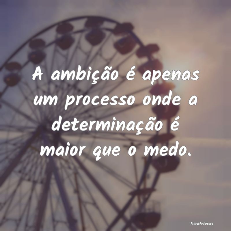 A ambição é apenas um processo onde a determina...
