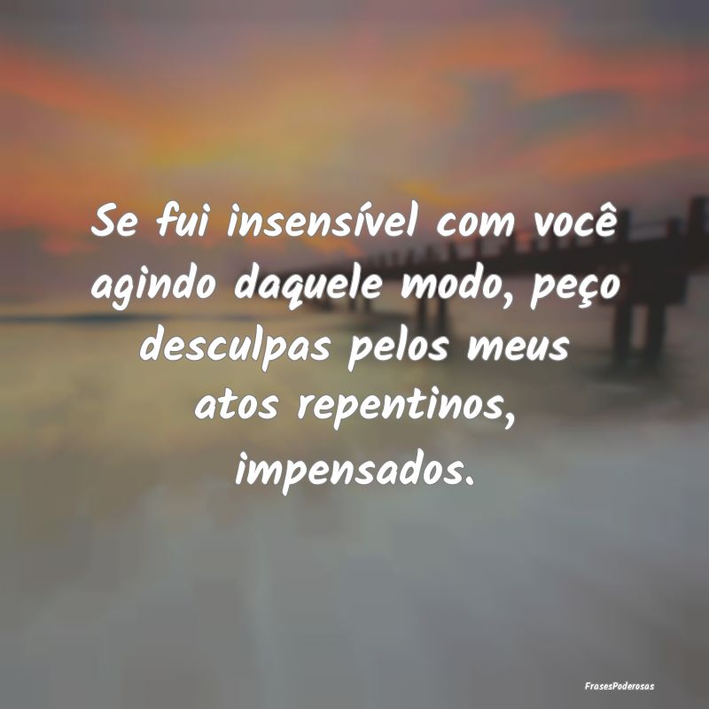 Se fui insensível com você agindo daquele modo, ... Se fui insensível com você agindo daquele modo, ...