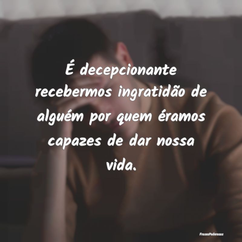 É decepcionante recebermos ingratidão de alguém...