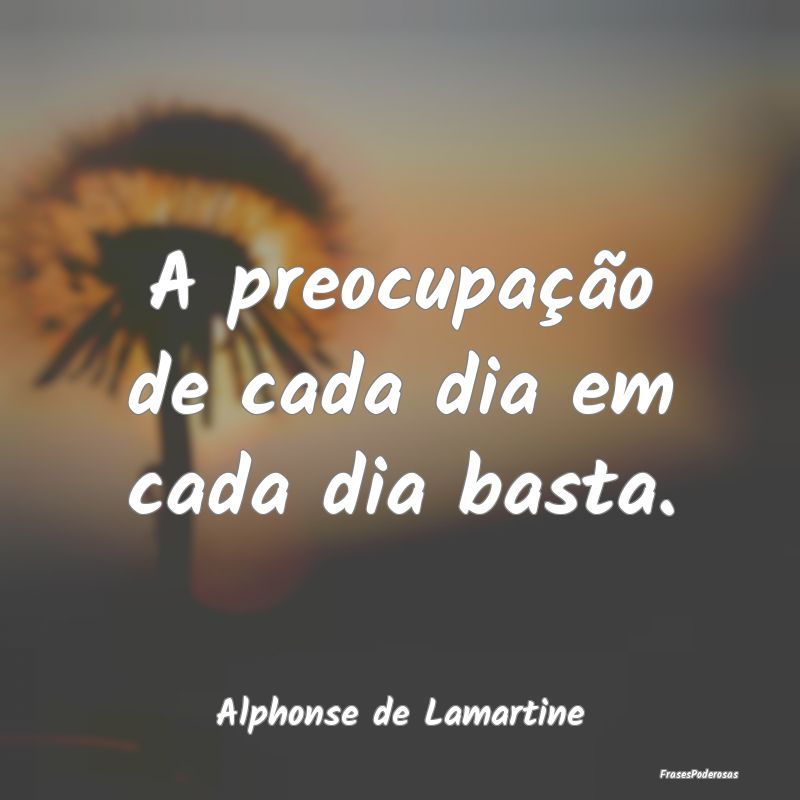 A preocupação de cada dia em cada dia basta....