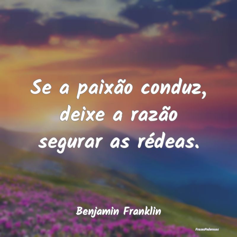 Se a paixão conduz, deixe a razão segurar as ré...
