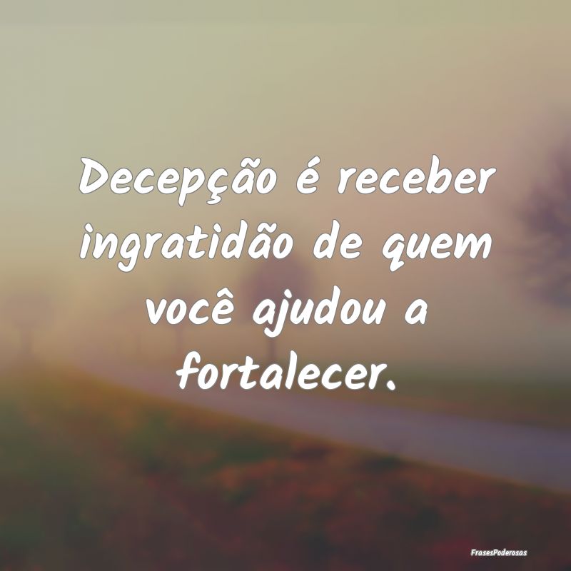 Decepção é receber ingratidão de quem você aj...