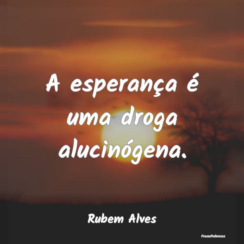 A esperança é uma droga alucinógena....