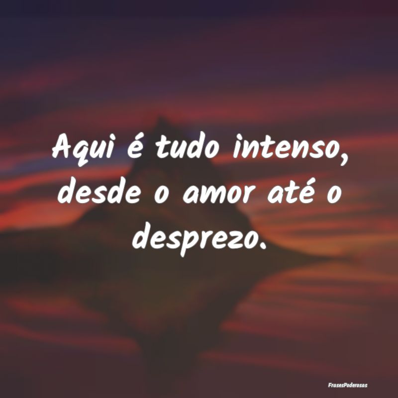 Aqui é tudo intenso, desde o amor até o desprezo...