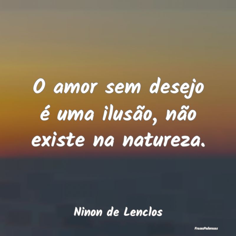 O amor sem desejo é uma ilusão, não existe na n...