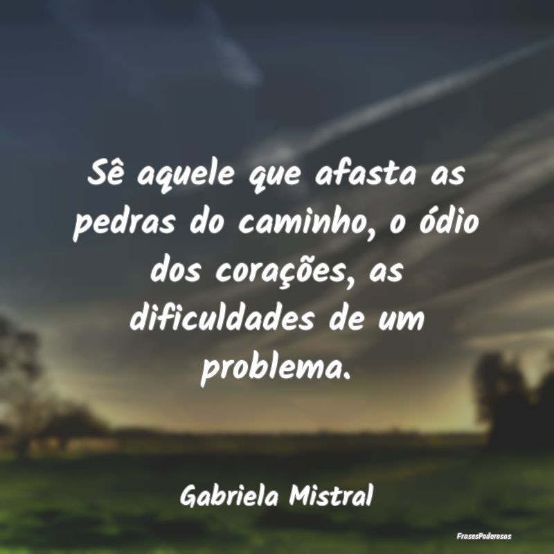 Frases de Dificuldade - Sê aquele que afasta as pedras do caminho, o ódi...