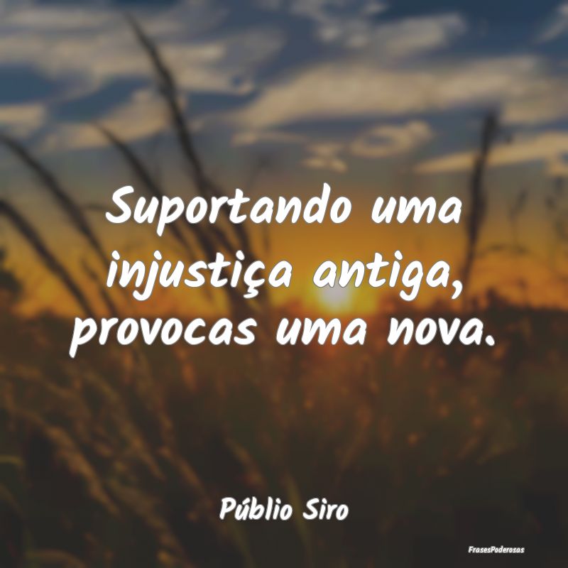 Suportando uma injustiça antiga, provocas uma nov...
