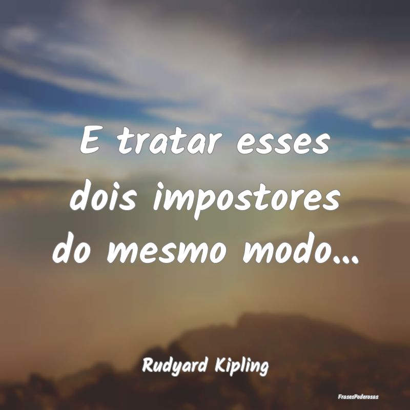 E tratar esses dois impostores do mesmo modo......