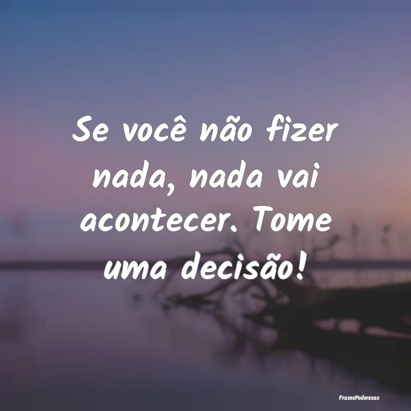 Se você não fizer nada, nada vai acontecer. Tome...