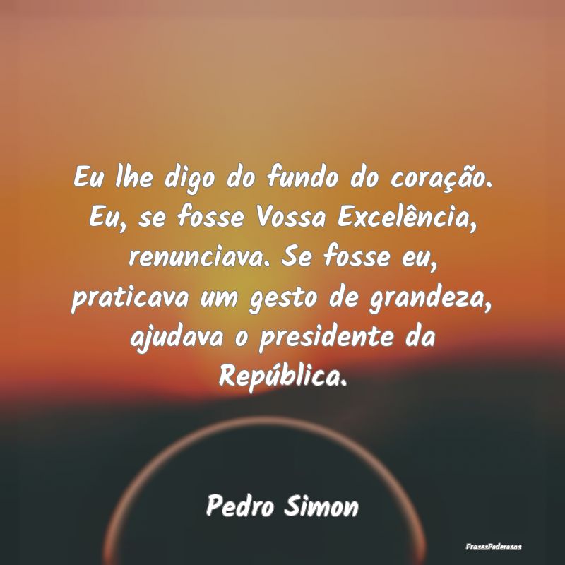 Eu lhe digo do fundo do coração. Eu, se fosse Vo... Eu lhe digo do fundo do coração. Eu, se fosse Vo...