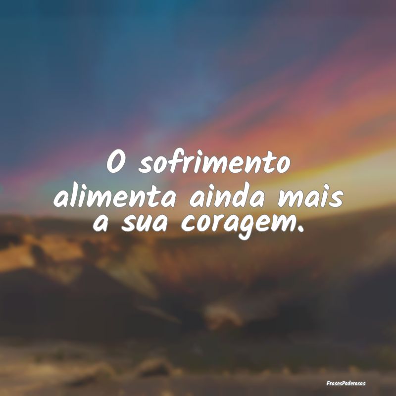 O sofrimento alimenta ainda mais a sua coragem.
...