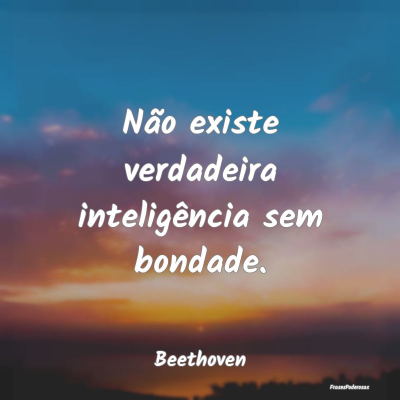 Não existe verdadeira inteligência sem bondade....