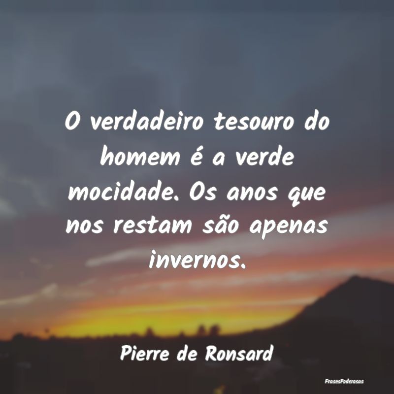 O verdadeiro tesouro do homem é a verde mocidade.... O verdadeiro tesouro do homem é a verde mocidade....