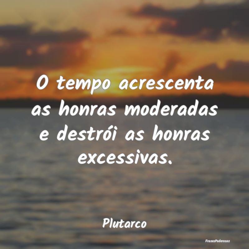 O tempo acrescenta as honras moderadas e destrói ...