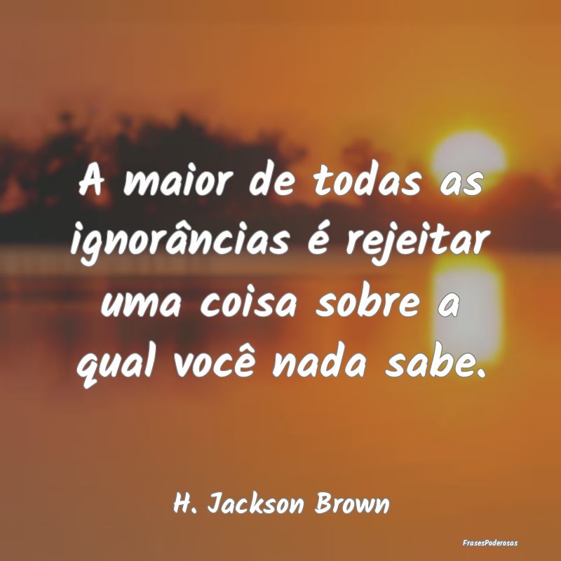 A maior de todas as ignorâncias é rejeitar uma c...