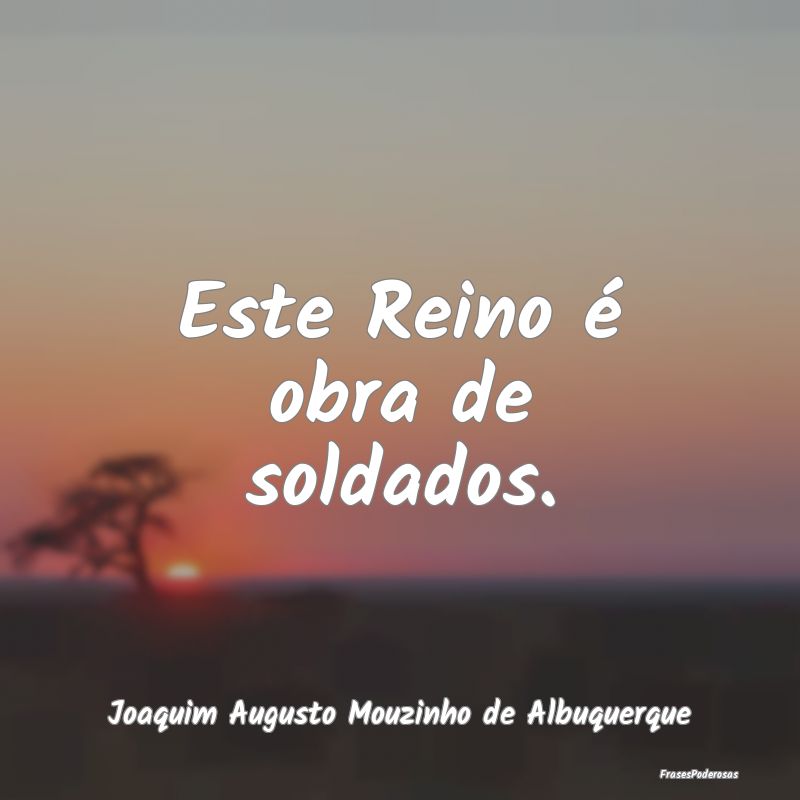 Este Reino é obra de soldados. ...