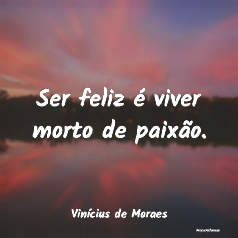 Ser feliz é viver morto de paixão....