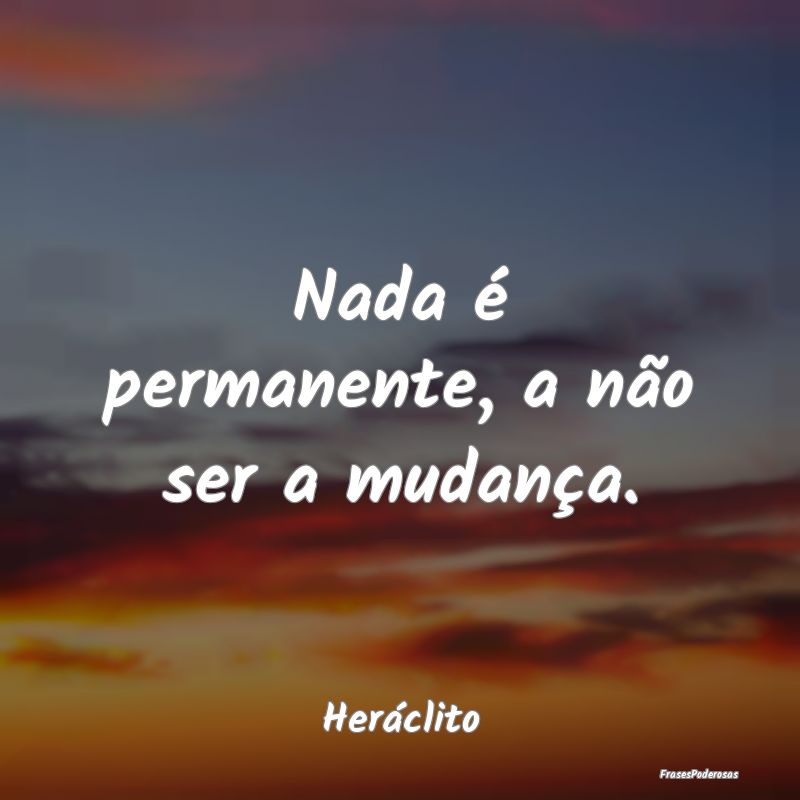 Nada é permanente, a não ser a mudança....