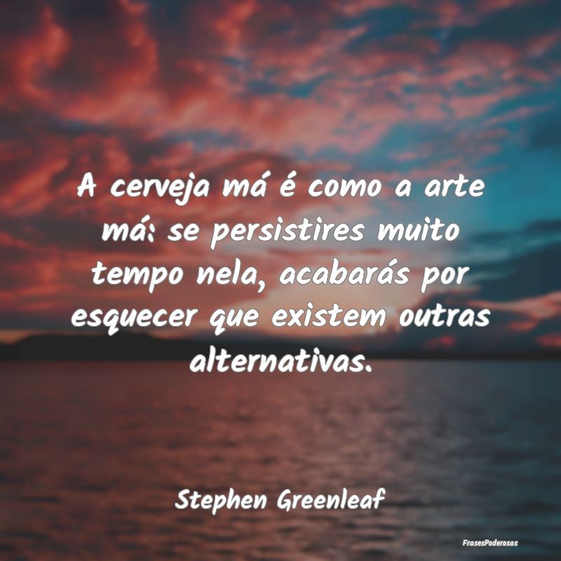 A cerveja má é como a arte má: se persistires m...