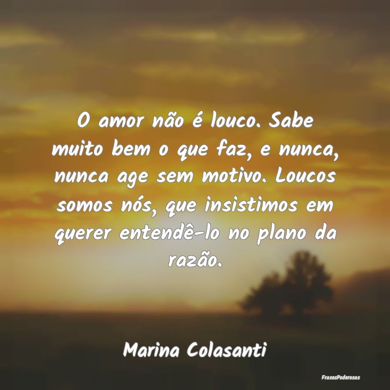 O amor não é louco. Sabe muito bem o que faz, e ... O amor não é louco. Sabe muito bem o que faz, e ...