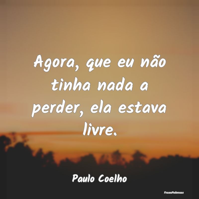 Agora, que eu não tinha nada a perder, ela estava...