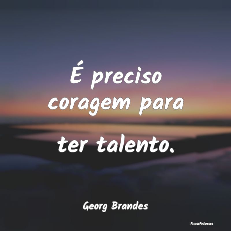 É preciso coragem para ter talento....
