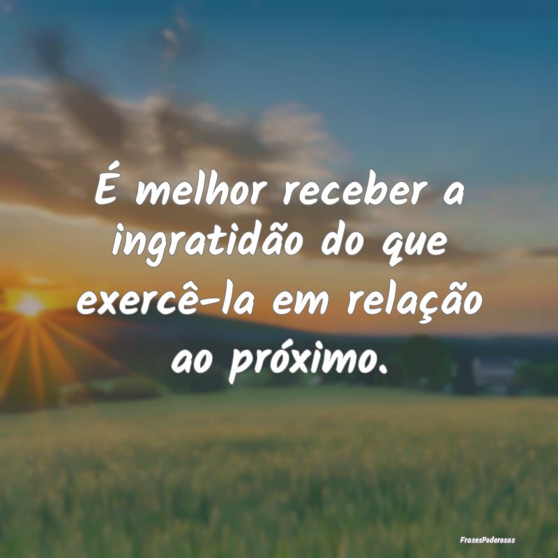 É melhor receber a ingratidão do que exercê-la ...