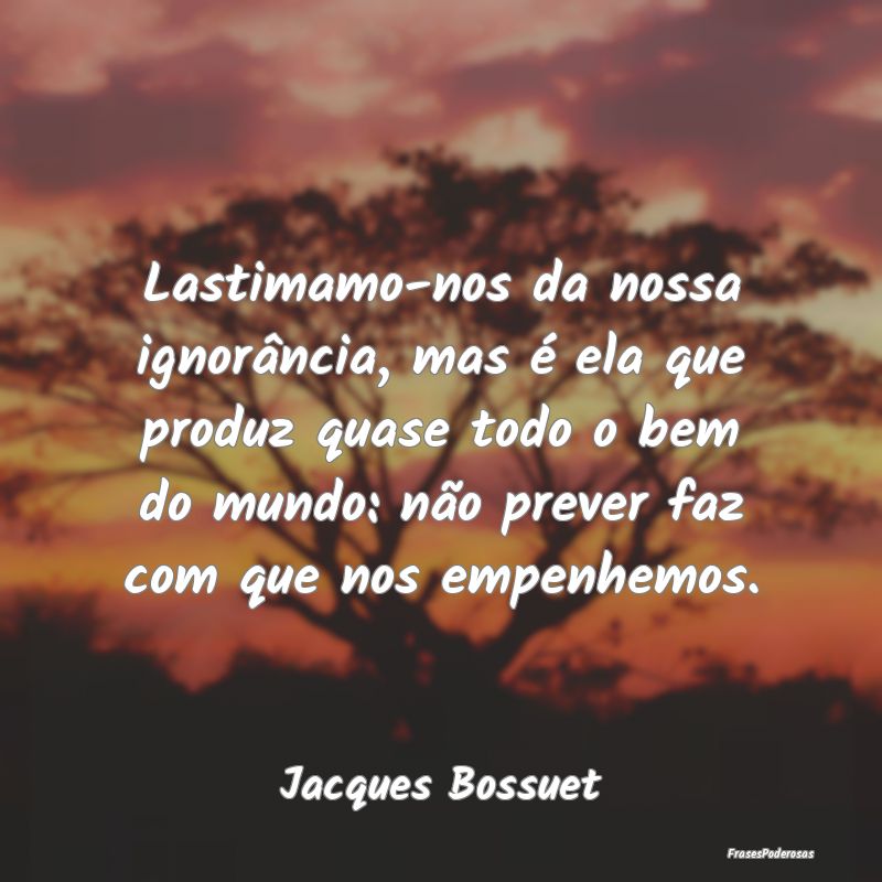 Lastimamo-nos da nossa ignorância, mas é ela que... Lastimamo-nos da nossa ignorância, mas é ela que...