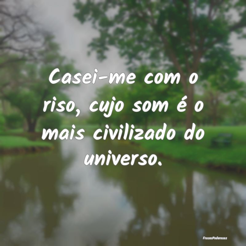 Casei-me com o riso, cujo som é o mais civilizado...
