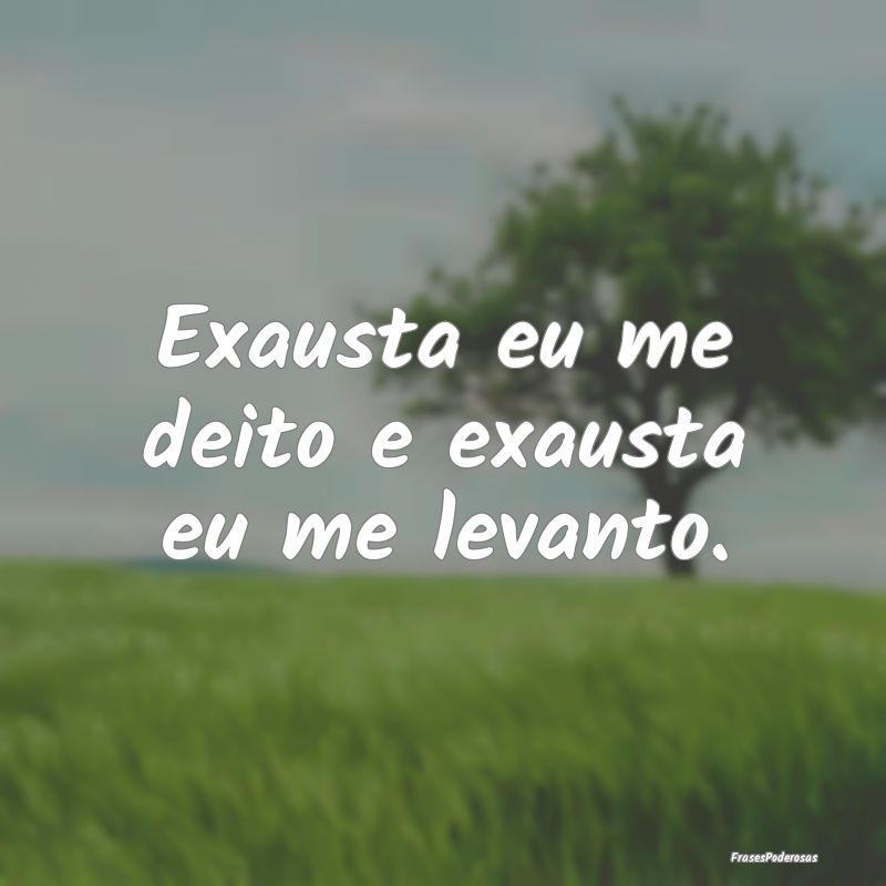 Exausta eu me deito e exausta eu me levanto.
...