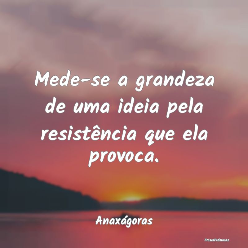 Mede-se a grandeza de uma ideia pela resistência ...