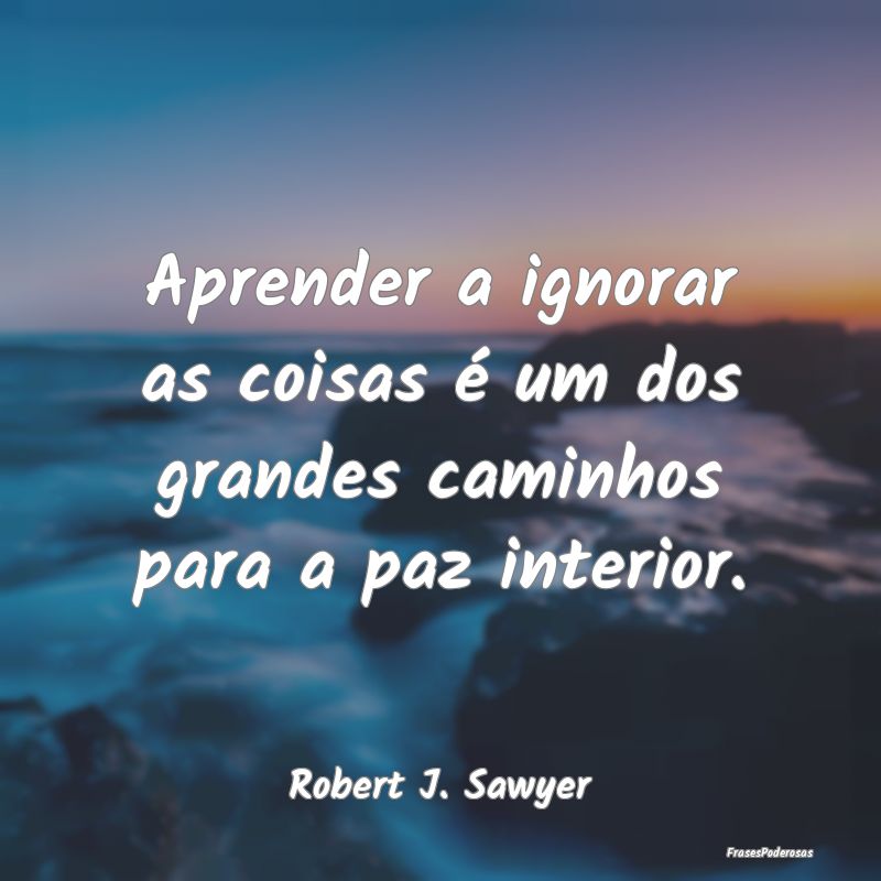 Aprender a ignorar as coisas é um dos grandes cam...
