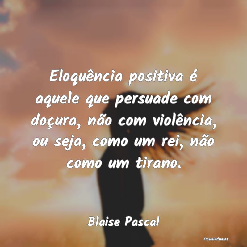 Eloquência positiva é aquele que persuade com do...