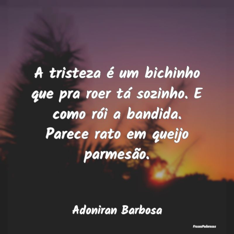 A tristeza é um bichinho que pra roer tá sozinho... A tristeza é um bichinho que pra roer tá sozinho...