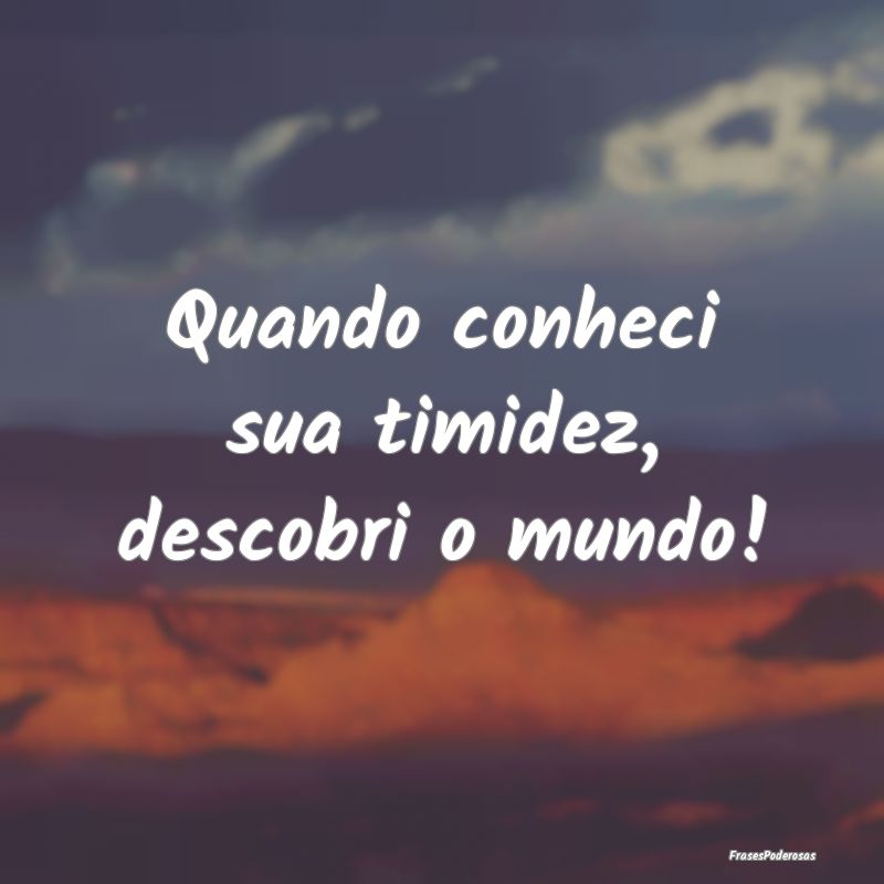 Quando conheci sua timidez, descobri o mundo!
...
