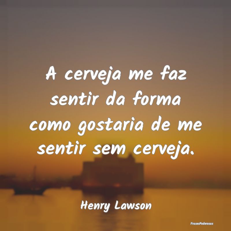 A cerveja me faz sentir da forma como gostaria de ...