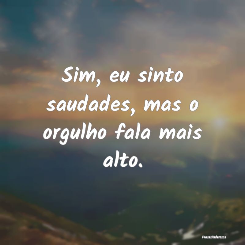 Sim, eu sinto saudades, mas o orgulho fala mais al...