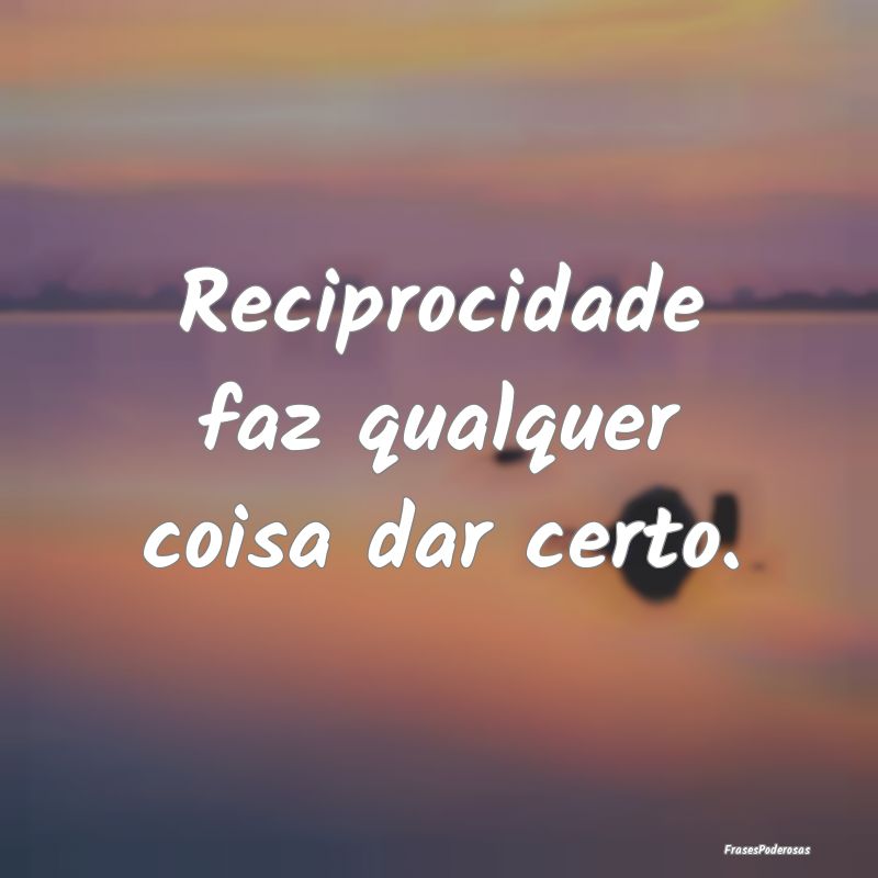 Reciprocidade faz qualquer coisa dar certo.
...