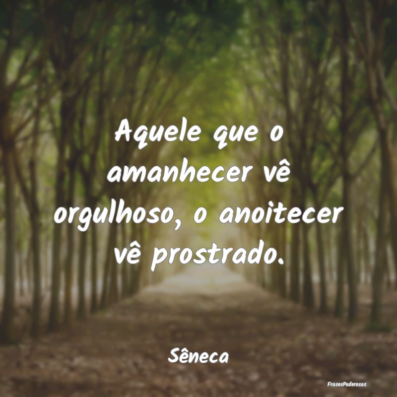 Aquele que o amanhecer vê orgulhoso, o anoitecer ...