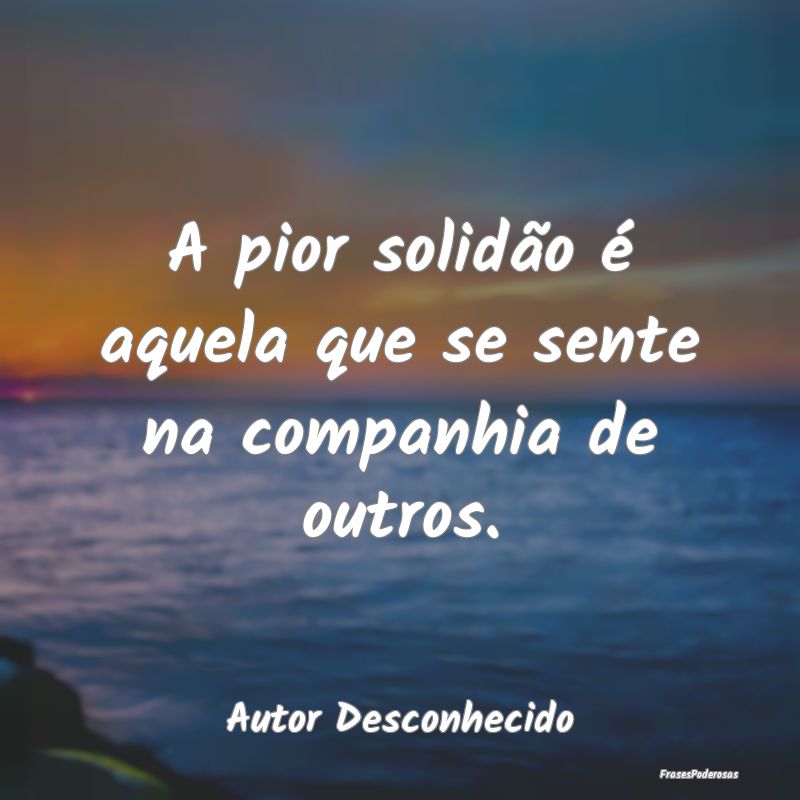 A pior solidão é aquela que se sente na companhi...