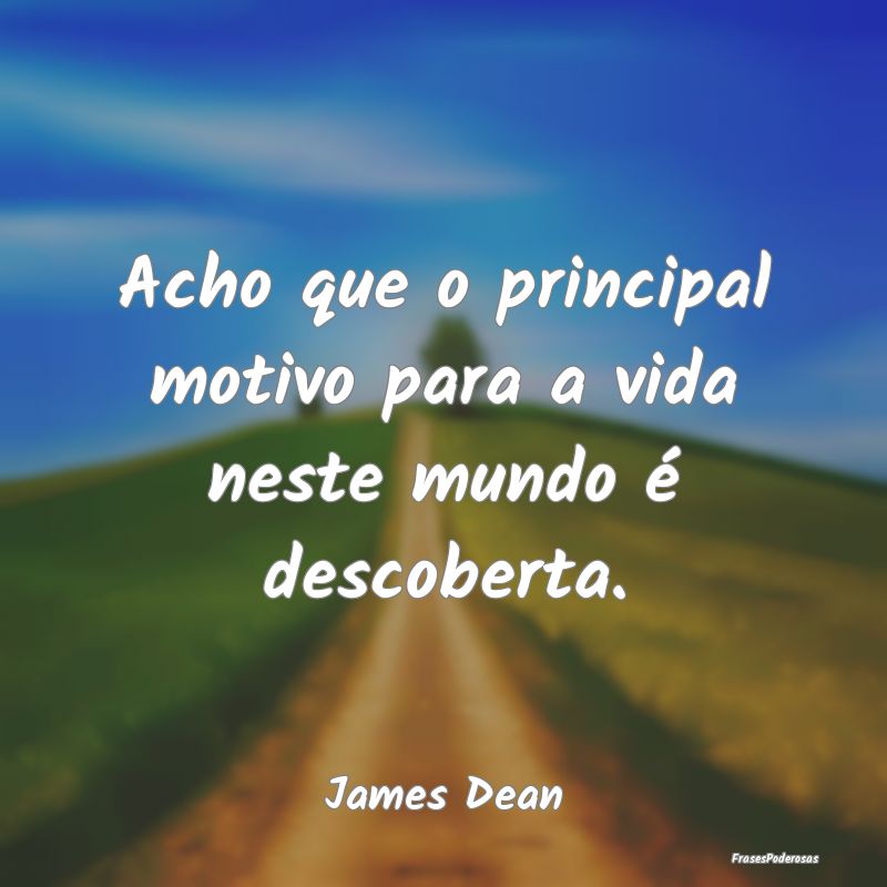 Acho que o principal motivo para a vida neste mund...