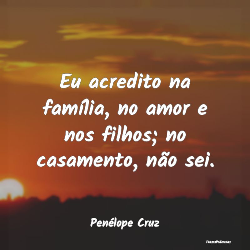 Eu acredito na família, no amor e nos filhos; no ...