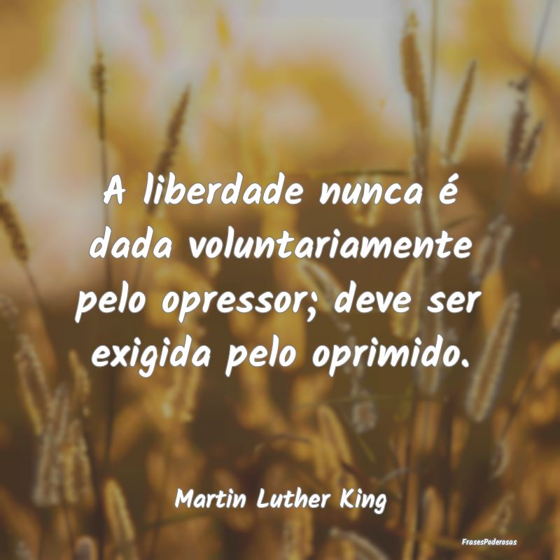A liberdade nunca é dada voluntariamente pelo opr...