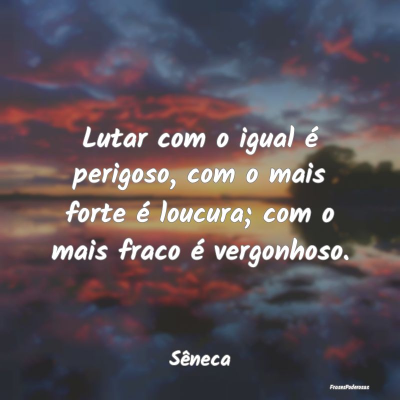Lutar com o igual é perigoso, com o mais forte é... Lutar com o igual é perigoso, com o mais forte é...