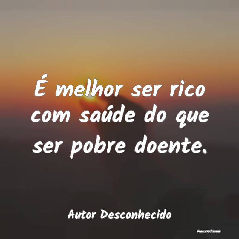 É melhor ser rico com saúde do que ser pobre doe...