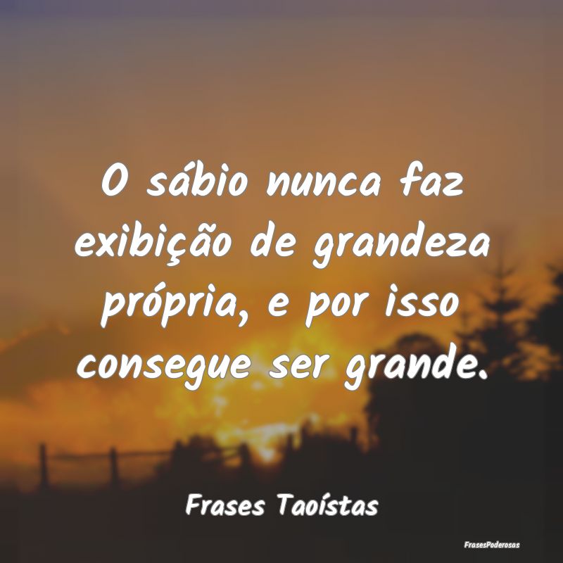 O sábio nunca faz exibição de grandeza própria...